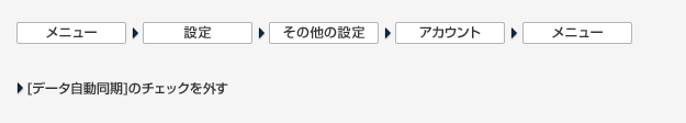 ［メニュー］＞［設定］＞［その他の設定］＞［アカウント］＞［メニュー］＞［データの自動同期］のチェックを外す