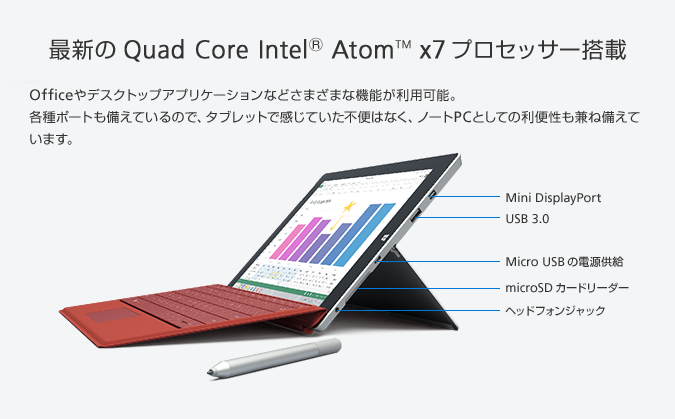 最新の Quad Core Intel® Atom™ x7 プロセッサー搭載 Officeやデスクトップアプリケーションなどさまざまな機能が利用可能。各種ポートも備えているので、タブレットで感じていた不便はなく、ノートPCとしての利便性も兼ね備えています。Mini DisplayPort USB 3.0 Micro USBの電源供給 microSD カードリーダー ヘッドフォンジャック