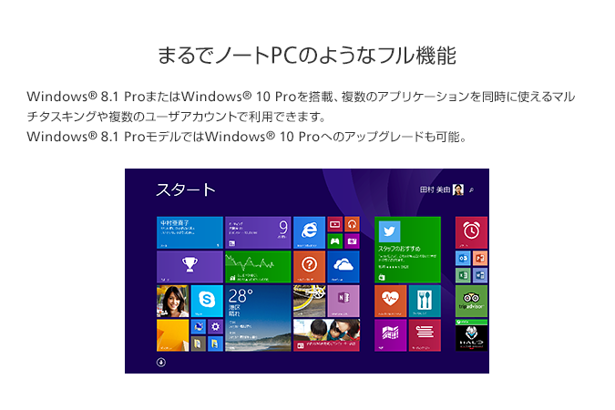 まるでノートPCのようなフル機能 Windows® 8.1 Pro またはWindows® 10 Proを搭載、複数のアプリケーションを同時に使えるマルチタスキングや複数のユーザアカウントで利用できます。Windows® 8 ProモデルではWindows® 10へのアップグレードも可能。