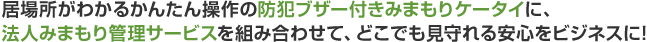 居場所がわかるかんたん操作の防犯ブザー付きみまもりケータイに、法人みまもり管理サービスを組み合わせて、どこでも見守れる安心をビジネスに！