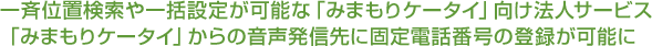 一斉位置検索や一括設定が可能な「みまもりケータイ」向け法人サービス 「みまもりケータイ」からの音声発信先に固定電話番号の登録が可能に