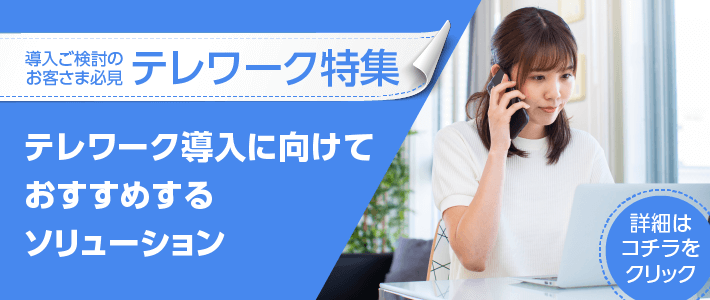導入ご検討のお客さま必見　テレワーク特集　テレワーク導入に向けておすすめするソリューション　詳細はコチラ