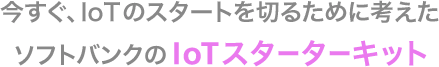 今すぐ、IoTのスタートを切るために考えたソフトバンクのIoTスターターキット
