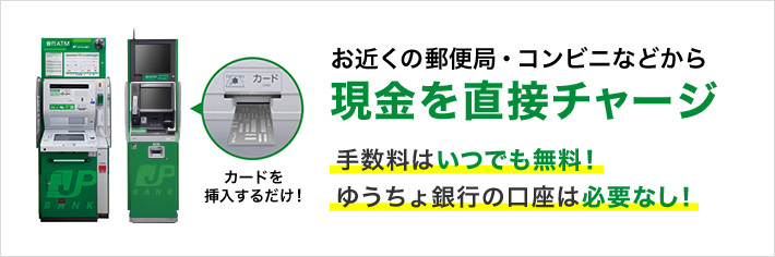 お近くの郵便局・コンビニなどから現金を直接チャージ 手数料はいつでも無料！ ゆうちょ銀行の口座は必要なし！ カードを挿入するだけ！