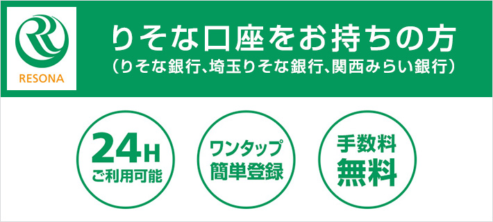 RESONA りそな口座をお持ちの方 （りそな銀行、埼玉りそな銀行、関西みらい銀行） 24Hご利用可能 ワンタップ簡単登録 手数料無料