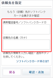 依頼先を指定します。依頼先の携帯電話番号、もしくはソフトバンクカードIDとソフトバンクカード会員さま名義（カナ）を入力し、「確認・追加」ボタンを押して次におすすみください。