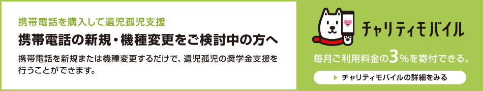 携帯電話の新規・機種変更をご検討中の方へ 携帯電話を新規または機種変更するだけで、遺児孤児の奨学金支援を行うことができます。チャリティモバイル 毎月ご利用料金の3%を寄付できる。チャリティモバイルの詳細をみる
