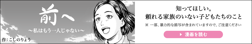 前へ ～私はもう一人じゃない～ 作:こしのりょう 知ってほしい。 頼れる家族のいない子どもたちのこと ※ 一部、暴力的な描写が含まれていますので、ご注意ください 漫画を読む