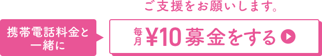 ご支援をお願いします。 携帯電話料金と一緒に 毎月￥10募金をする