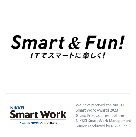 Smart & Fun! ITでスマートに楽しく！ NIKKEI Smart Work Awards 2023 Grand Prize We have received the NIKKEI Smart Work Awards 2023 Grand Prize as a result of the NIKKEI Smart Work Management Survey conducted by Nikkei Inc.