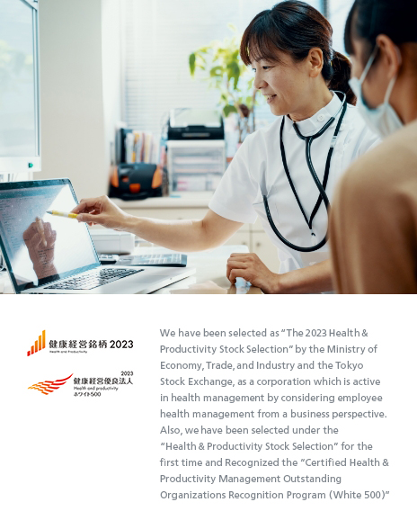 We have been selected as “The 2023 Health & Productivity Stock Selection” by the Ministry of Economy, Trade, and Industry and the Tokyo Stock Exchange, as a corporation which is active in health management by considering employee health management from a business perspective. Also, we have been selected under the “Health & Productivity Stock Selection” for the first time and Recognized the “Certified Health & Productivity Management Outstanding Organizations Recognition Program (White 500)”