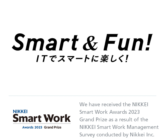 Smart & Fun! ITでスマートに楽しく！ NIKKEI Smart Work Awards 2023 Grand Prize We have received the NIKKEI Smart Work Awards 2023 Grand Prize as a result of the NIKKEI Smart Work Management Survey conducted by Nikkei Inc.