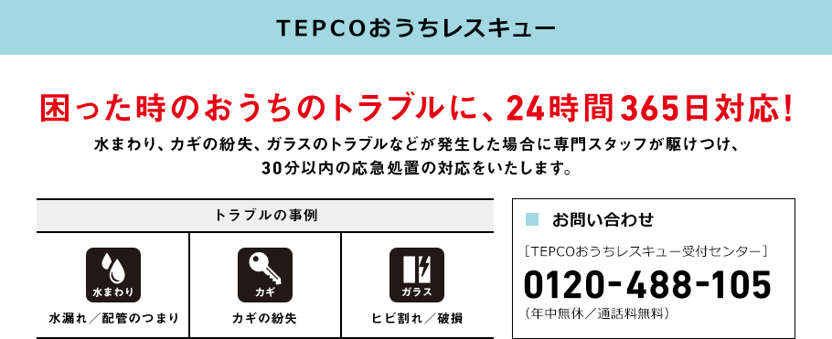 TEPCOおうちレスキュー 困った時のおうちのトラブルに、 24時間365日対応! 水まわり、カギの紛失、ガラスのトラブルなどが 発生した場合に専門スタッフが駆けつけ、 30分以内の応急処置の対応をいたします。 トラブルの事例 水まわり 水漏れ／ 配管のつまり カギ カギの紛失 ガラス ヒビ割れ／ 破損 ■お問い合わせ ［TEPCOおうちレスキュー受付センター］ 0120-488-105 （年中無休／通話料無料）