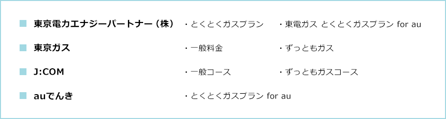 ■東京電力エナジーパートナー(株) ・とくとくガスプラン ・東電ガス とくとくガスプラン for au ■東京ガス ・一般料金 ・ずっともガス ■J:COM ・一般コース ・ずっともコース ■auでんき ・とくとくガスプラン for au