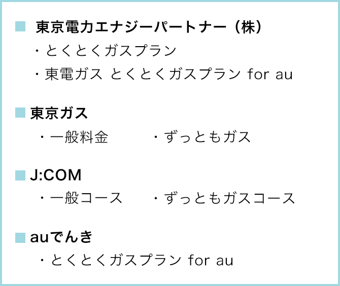 ■東京電力エナジーパートナー(株) ・とくとくガスプラン ・東電ガス とくとくガスプラン for au ■東京ガス ・一般料金 ・ずっともガス ■J:COM ・一般コース ・ずっともコース ■auでんき ・とくとくガスプラン for au