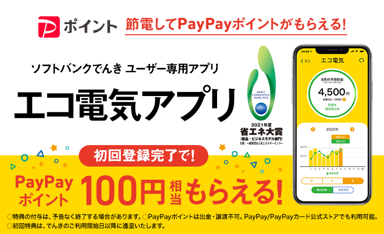 節電してPayPayポイントがもらえる!ソフトバンクでんき ユーザー専用アプリ エコ電気アプリ 初回登録完了で!PayPayポイント100円相当もらえる!○特典の付与は、予告なく終了する場合があります。○PayPayポイントは出金・譲渡不可。PayPay/PayPayカード公式ストアでも利用可能。○初回特典は、でんきのご利用開始日以降に進呈いたします。