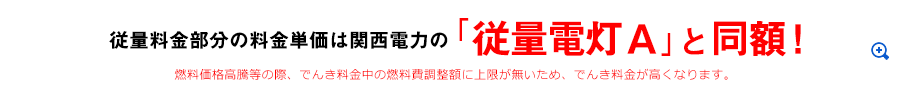 従量料金部分の料金単価は関西電力の「従量電灯A」と同額！ 燃料価格高騰等の際、でんき料金中の燃料費調整額に上限が無いため、でんき料金が高くなります。