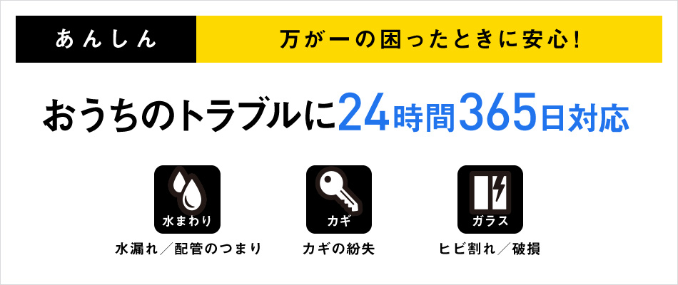 あんしん 万が一の困ったときに安心! おうちのトラブルに24時間365日対応 水まわり 水漏れ/配管のつまり カギ カギの紛失 ガラス ヒビ割れ/破損