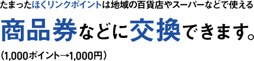 たまったほくリンクポイントは地域の百貨店やスーパーなどで使える商品券などに交換できます。（1,000ポイント→1,000円）