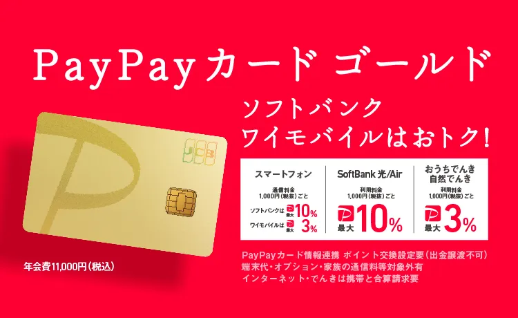 PayPayカード ゴールド ソフトバンク・ワイモバイルはおトク！ スマートフォン通信料金1,000円（税抜）ごとソフトバンクは最大10％ ワイモバイルは最大3％ SoftBank 光／Air 利用料金1,000円（税抜）ごと最大10％ おうちでんき 自然でんき 利用料金1,000円（税抜）ごと最大3％ PayPayカード情報連携 ポイント交換 設定要（出金譲渡不可）端末代・オプション・家族の通信料等対象外有