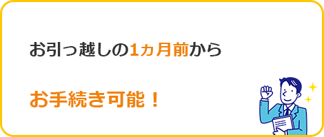 お引っ越しの1ヵ月前からお手続き可能！