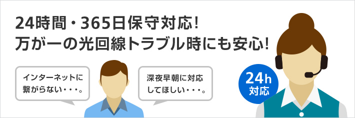 24時間・365日保守対応！ 万が一の光回線トラブル時にも安心！ インターネットに 繋がらない・・・。 深夜早朝に対応 してほしい・・・。 24h対応