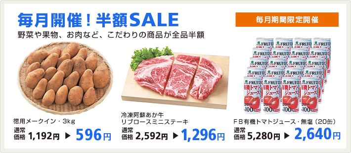 毎月開催！半額SALE 毎月期間限定開催 野菜や果物、お肉など、こだわりの商品が全品半額 徳用メークイン・3kg 通常価格1,192円→596円／冷凍阿蘇あか牛リブロースミニステーキ 通常価格2,592円→1,296円／FB有機トマトジュース・無塩（20缶） 通常価格5,280円→2,640円