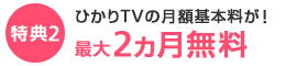 特典2 ひかりTVの月額利用料金が！最大2ヵ月無料