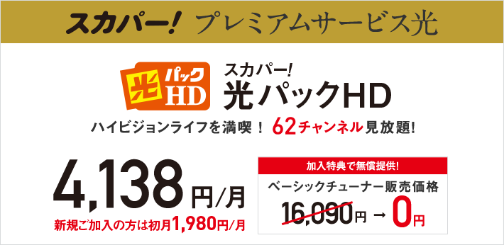 スカパー！プレミアムサービス光 光パックHD スカパー！光パックHD ハイビジョンライフを満喫！62チャンネル見放題！4,138円／月 新規ご加入の方は初月1,980円／月 加入特典で無償提供！ベーシックチューナー販売価格 16,090円→0円