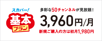 スカパー！基本プラン 多彩な50チャンネルが見放題！ 3,960円／月 新規ご購入の方は初月1,980円