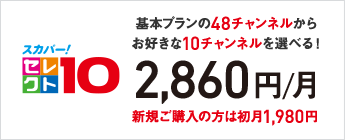 スカパー！セレクト10 基本プランの48チャンネルからお好きな10チャンネルを選べる！ 2,860円／月 新規ご購入の方は初月1,980円