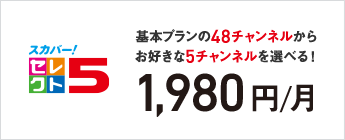 スカパー！セレクト5 基本プランの48チャンネルからお好きな5チャンネルを選べる！ 1,980円／月