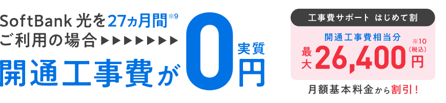SoftBank 光を27ヵ月間※9ご利用の場合開通工事費が実質0円 工事費サポート はじめて割 開通工事費相当分最大26,400円(税込)※10 月額基本料金から割引!
