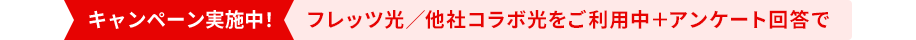 キャンペーン実施中！ フレッツ光／他社コラボ光をご利用中＋ アンケート回答で