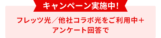 キャンペーン実施中！ フレッツ光／他社コラボ光をご利用中＋ アンケート回答で