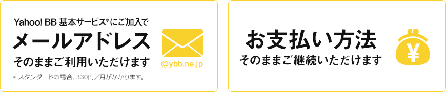 お支払い方法 そのままご継続いただけます Yahoo! BB 基本サービス*にご加入でメールアドレスそのままご利用いただけます *スタンダードの場合、330円／月がかかります。