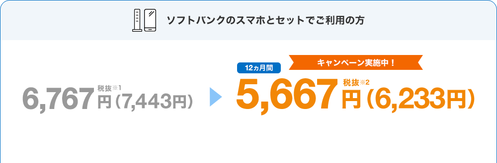 ソフトバンクのスマホとセットでご利用の方 キャンペーン実施中！ 6,767円税抜※1（7,443円）→12ヵ月間5,667円税抜※2（6,233円）