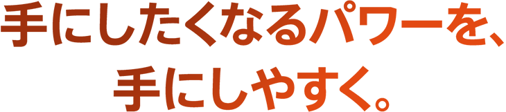 手にしたくなるパワーを、手にしやすく。