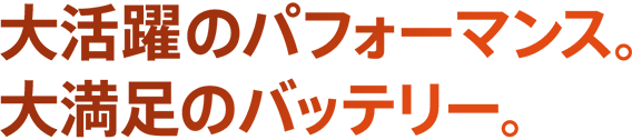 大活躍のパフォーマンス。大満足のバッテリー。