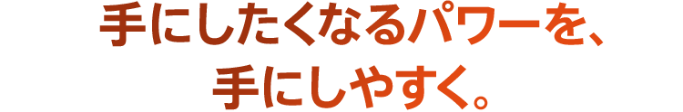 手にしたくなるパワーを、手にしやすく。