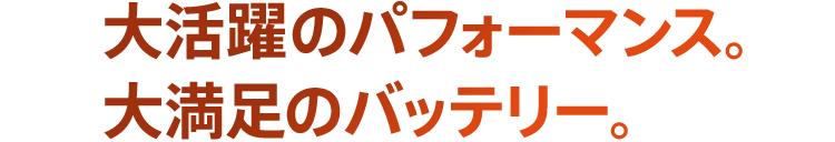 大活躍のパフォーマンス。大満足のバッテリー。