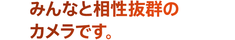 みんなと相性抜群のカメラです。