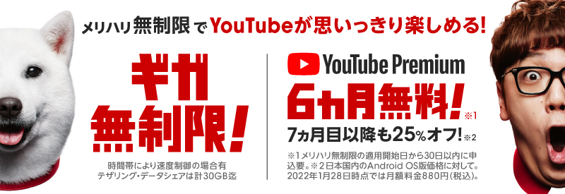 メリハリ無制限でYouTubeが思いっきり楽しめる！ ギガ無制限！ 時間帯により速度制限の場合有 テザリング・データシェアは計30GB迄 YouTube Premium6カ月無料！ 7ヵ月目以降も25%オフ！ 日本国内のAndroid OS版価格に対して。2022年4月5日時点では月額料金880円（税込）。