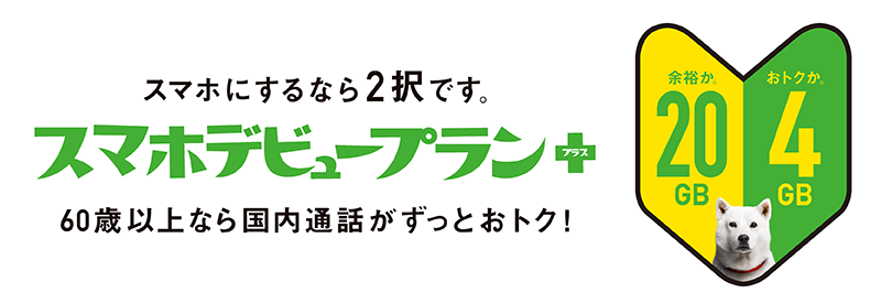 スマホにするなら2択です。スマホデビュープラン＋ 60歳以上なら国内通話がずっとおトク！ 余裕か。おトクか。 20GB 4GB