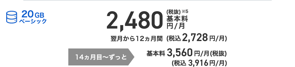 基本料2,480円/月（税抜）※5 翌月から12ヵ月間（税込2,728円/月） 14ヵ月目～ずっと基本料3,560円/月（税抜）（税込 3,916円/月）