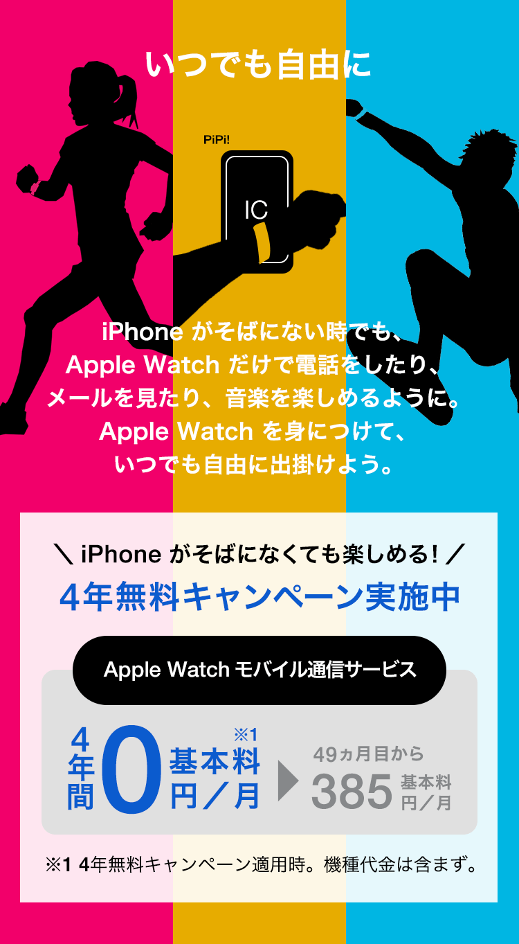 いつでも自由に iPhone がそばにない時でも、Apple Watch だけで電話をしたり、メールを見たり、音楽を楽しめるように。Apple Watch を身につけて、いつでも自由に出掛けよう。\iPhone がなくても楽しめる!/4年無料キャンペーン実施中 Apple Watch モバイル通信サービス 4年間基本料0円/月※1▶49か月目から基本料385円/月 ※1 4年無料キャンペーン適用時。機種代金は含まず。