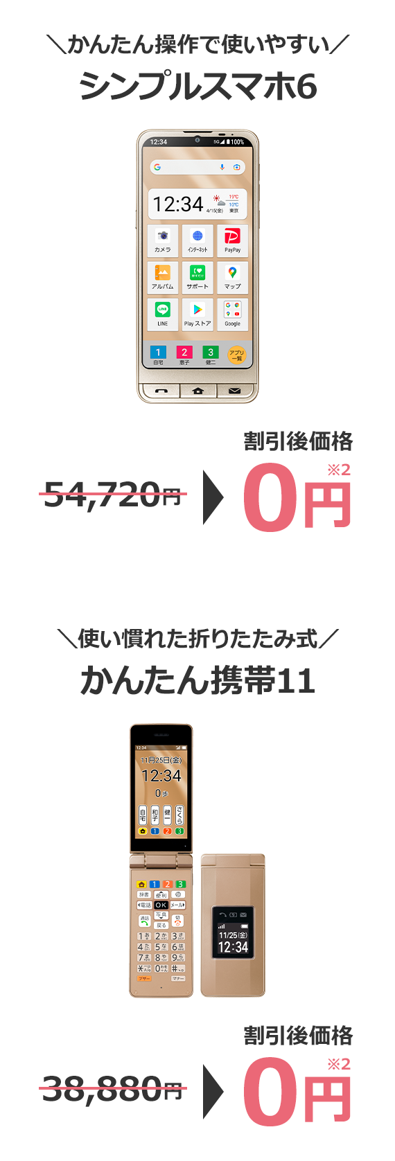 \かんたん操作で使いやすい/ シンプルスマホ6 54,720円→割引後価格 0円※2 \使い慣れた折りたたみ式/ かんたん携帯11 38,880円→割引後価格 0円※2