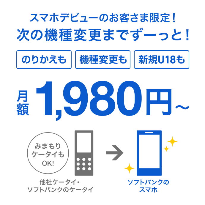 スマホデビューのお客さま限定！次の機種変更までずーっと！のりかえも機種変更も新規U18も 他社ケータイ・ソフトバンクのケータイ（みまもりケータイもOK！）→ソフトバンクのスマホ 月額1,980円～