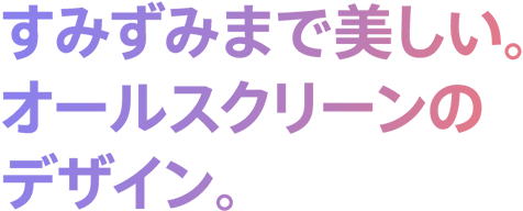 すみずみまで美しい。オールスクリーンのデザイン。