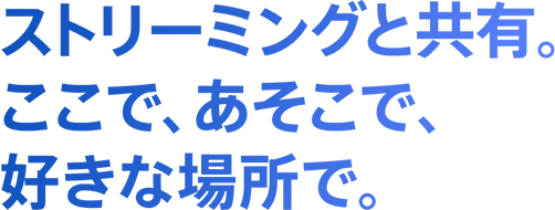 ストリーミングと共有。ここで、あそこで、好きな場所で。